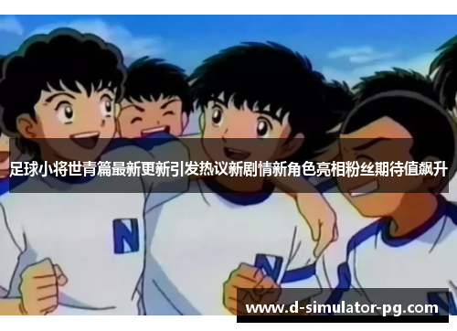 足球小将世青篇最新更新引发热议新剧情新角色亮相粉丝期待值飙升