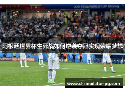 阿根廷世界杯生死战如何逆袭夺冠实现荣耀梦想