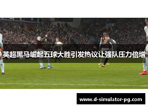 英超黑马崛起五球大胜引发热议让强队压力倍增 英超黑马崛起五球大胜引发热议让强队压力倍增