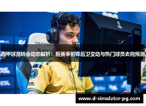 西甲球员转会动态解析：新赛季前锋后卫变动与热门球员去向预测