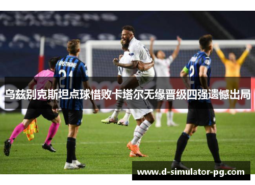 乌兹别克斯坦点球惜败卡塔尔无缘晋级四强遗憾出局