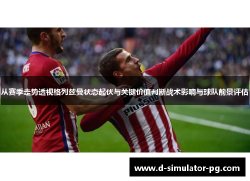 从赛季走势透视格列兹曼状态起伏与关键价值判断战术影响与球队前景评估