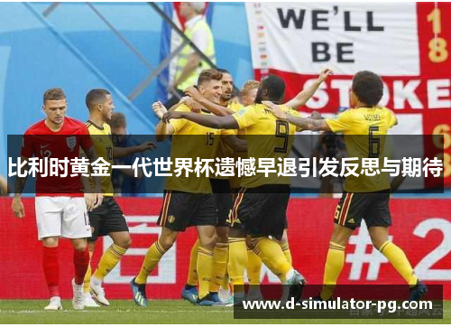 比利时黄金一代世界杯遗憾早退引发反思与期待 比利时黄金一代世界杯遗憾早退引发反思与期待