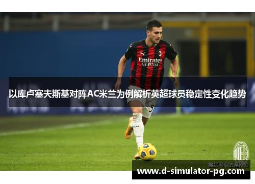 以库卢塞夫斯基对阵AC米兰为例解析英超球员稳定性变化趋势