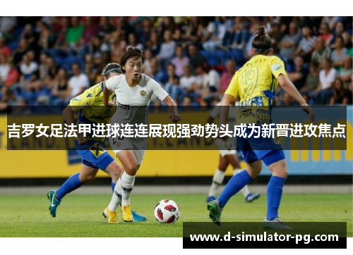 吉罗女足法甲进球连连展现强劲势头成为新晋进攻焦点